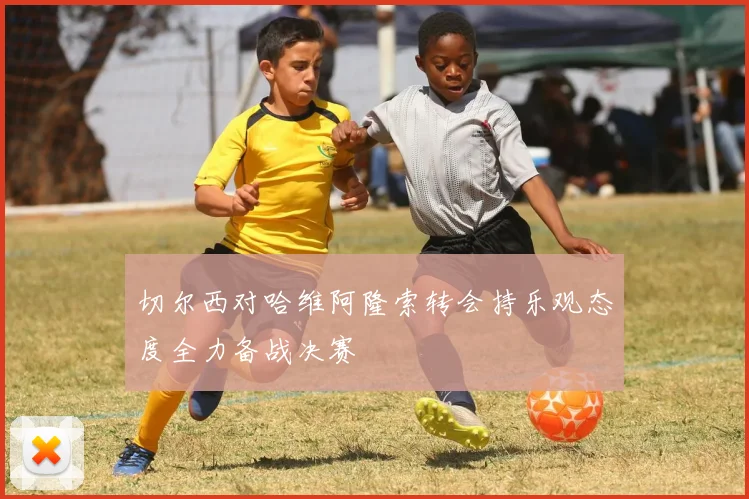 切尔西对哈维阿隆索转会持乐观态度全力备战决赛