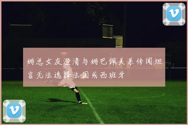 姆总女友澄清与姆巴佩关系传闻坦言无法选择法国或西班牙