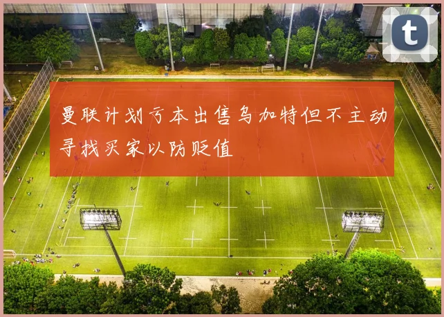 曼联计划亏本出售乌加特但不主动寻找买家以防贬值