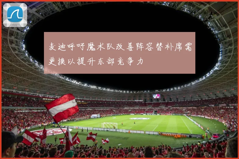 麦迪呼吁魔术队改善阵容替补席需更换以提升东部竞争力