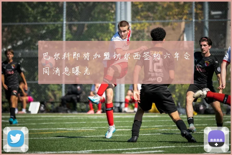 巴尔科即将加盟切尔西签约六年合同消息曝光