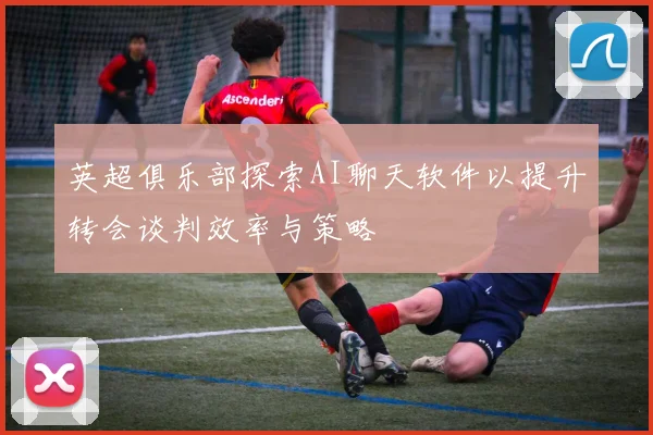 英超俱乐部探索AI聊天软件以提升转会谈判效率与策略