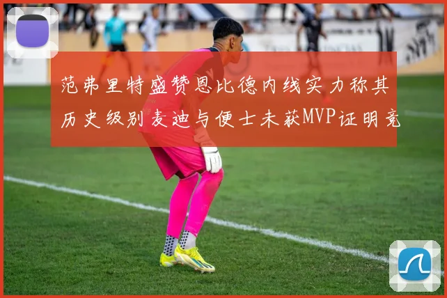 范弗里特盛赞恩比德内线实力称其历史级别麦迪与便士未获MVP证明竞争激烈