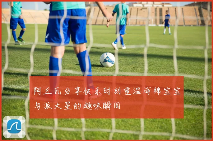阿丘瓦分享快乐时刻重温海绵宝宝与派大星的趣味瞬间