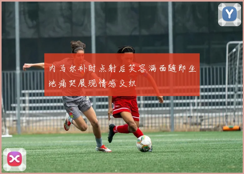 内马尔补时点射后笑容满面随即坐地痛哭展现情感交织