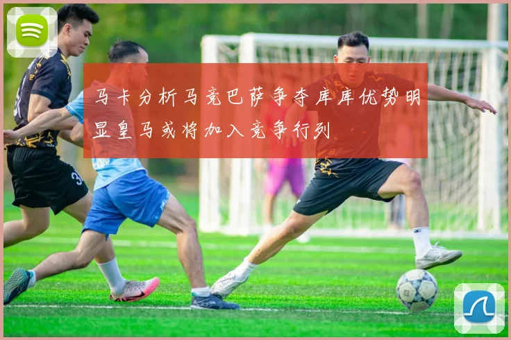 马卡分析马竞巴萨争夺库库优势明显皇马或将加入竞争行列