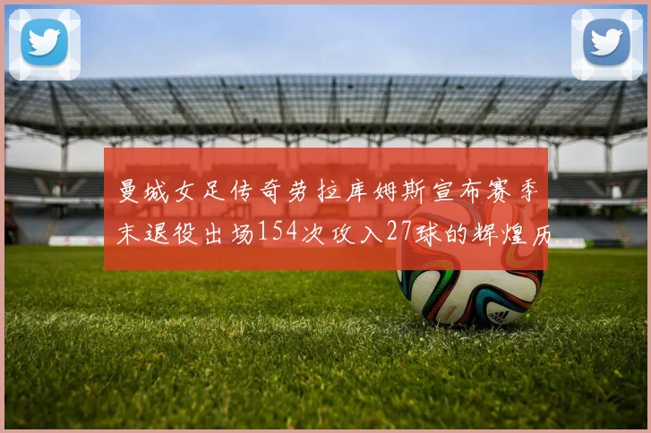 曼城女足传奇劳拉库姆斯宣布赛季末退役出场154次攻入27球的辉煌历程