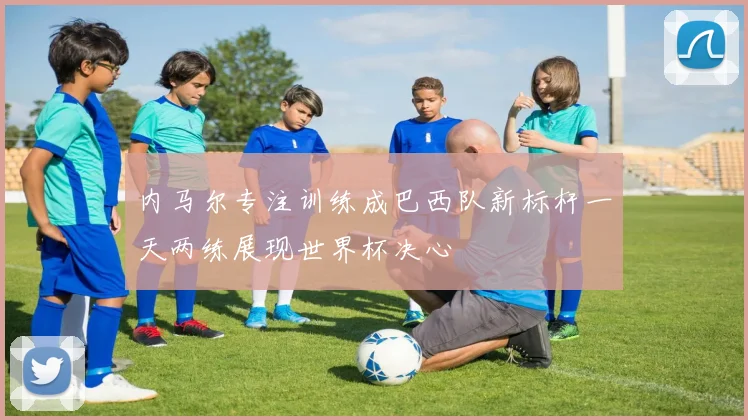 内马尔专注训练成巴西队新标杆一天两练展现世界杯决心