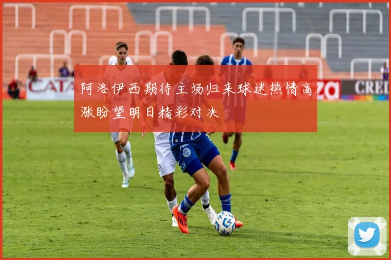 阿洛伊西期待主场归来球迷热情高涨盼望明日精彩对决