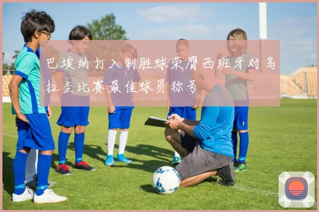 巴埃纳打入制胜球荣膺西班牙对乌拉圭比赛最佳球员称号
