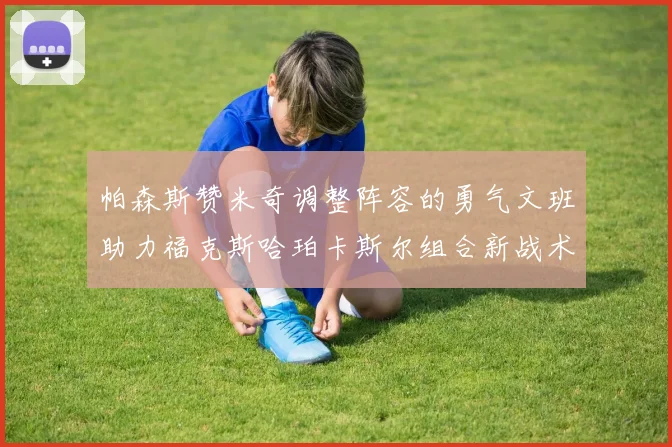 帕森斯赞米奇调整阵容的勇气文班助力福克斯哈珀卡斯尔组合新战术