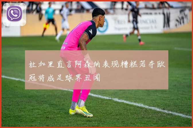 杜加里直言阿森纳表现糟糕若夺欧冠将成足球界丑闻