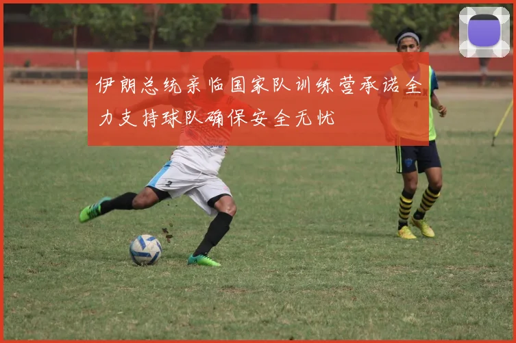 伊朗总统亲临国家队训练营承诺全力支持球队确保安全无忧